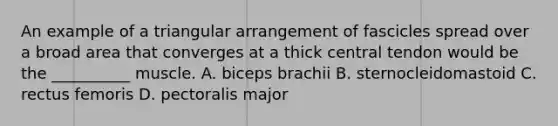 An example of a triangular arrangement of fascicles spread over a broad area that converges at a thick central tendon would be the __________ muscle. A. biceps brachii B. sternocleidomastoid C. rectus femoris D. pectoralis major