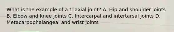 What is the example of a triaxial joint? A. Hip and shoulder joints B. Elbow and knee joints C. Intercarpal and intertarsal joints D. Metacarpophalangeal and wrist joints