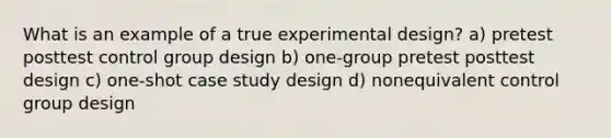 What is an example of a true experimental design? a) pretest posttest control group design b) one-group pretest posttest design c) one-shot case study design d) nonequivalent control group design