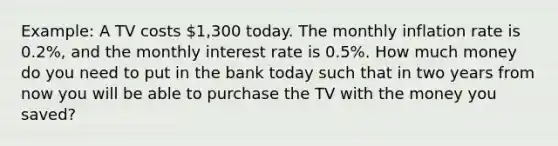 Example: A TV costs 1,300 today. The monthly inflation rate is 0.2%, and the monthly interest rate is 0.5%. How much money do you need to put in the bank today such that in two years from now you will be able to purchase the TV with the money you saved?