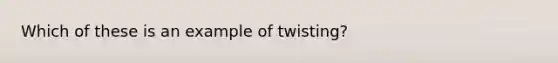 Which of these is an example of twisting?