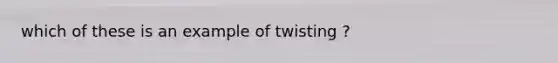 which of these is an example of twisting ?