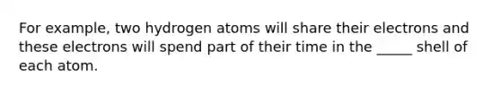 For example, two hydrogen atoms will share their electrons and these electrons will spend part of their time in the _____ shell of each atom.