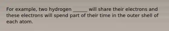 For example, two hydrogen ______ will share their electrons and these electrons will spend part of their time in the outer shell of each atom.