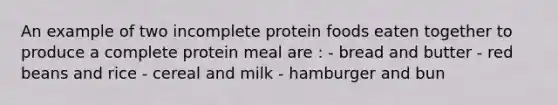 An example of two incomplete protein foods eaten together to produce a complete protein meal are : - bread and butter - red beans and rice - cereal and milk - hamburger and bun