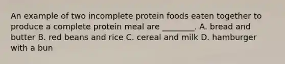 An example of two incomplete protein foods eaten together to produce a complete protein meal are ________. A. bread and butter B. red beans and rice C. cereal and milk D. hamburger with a bun