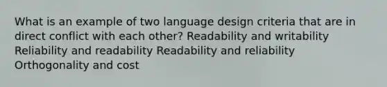 What is an example of two language design criteria that are in direct conflict with each other? Readability and writability Reliability and readability Readability and reliability Orthogonality and cost