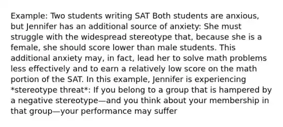 Example: Two students writing SAT Both students are anxious, but Jennifer has an additional source of anxiety: She must struggle with the widespread stereotype that, because she is a female, she should score lower than male students. This additional anxiety may, in fact, lead her to solve math problems less effectively and to earn a relatively low score on the math portion of the SAT. In this example, Jennifer is experiencing *stereotype threat*: If you belong to a group that is hampered by a negative stereotype—and you think about your membership in that group—your performance may suffer