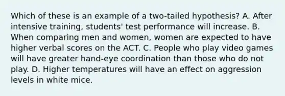 Which of these is an example of a two-tailed hypothesis? A. After intensive training, students' test performance will increase. B. When comparing men and women, women are expected to have higher verbal scores on the ACT. C. People who play video games will have greater hand-eye coordination than those who do not play. D. Higher temperatures will have an effect on aggression levels in white mice.