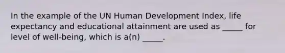 In the example of the UN Human Development Index, life expectancy and educational attainment are used as _____ for level of well-being, which is a(n) _____.