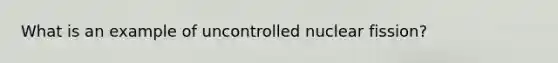 What is an example of uncontrolled nuclear fission?