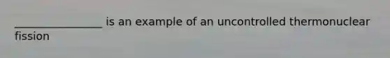 ________________ is an example of an uncontrolled thermonuclear fission