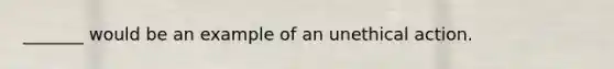 _______ would be an example of an unethical action.