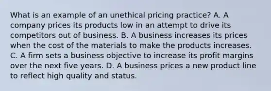 What is an example of an unethical pricing practice? A. A company prices its products low in an attempt to drive its competitors out of business. B. A business increases its prices when the cost of the materials to make the products increases. C. A firm sets a business objective to increase its profit margins over the next five years. D. A business prices a new product line to reflect high quality and status.