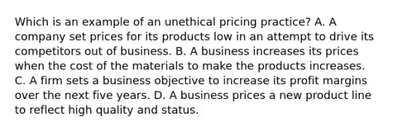 Which is an example of an unethical pricing practice? A. A company set prices for its products low in an attempt to drive its competitors out of business. B. A business increases its prices when the cost of the materials to make the products increases. C. A firm sets a business objective to increase its profit margins over the next five years. D. A business prices a new product line to reflect high quality and status.