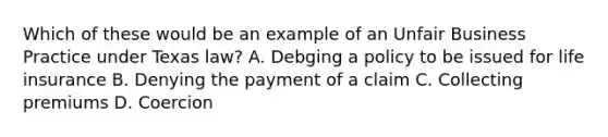 Which of these would be an example of an Unfair Business Practice under Texas law? A. Debging a policy to be issued for life insurance B. Denying the payment of a claim C. Collecting premiums D. Coercion