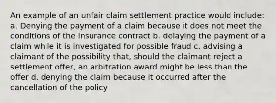 An example of an unfair claim settlement practice would include: a. Denying the payment of a claim because it does not meet the conditions of the insurance contract b. delaying the payment of a claim while it is investigated for possible fraud c. advising a claimant of the possibility that, should the claimant reject a settlement offer, an arbitration award might be less than the offer d. denying the claim because it occurred after the cancellation of the policy