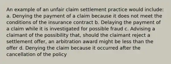 An example of an unfair claim settlement practice would include: a. Denying the payment of a claim because it does not meet the conditions of the insurance contract b. Delaying the payment of a claim while it is investigated for possible fraud c. Advising a claimant of the possibility that, should the claimant reject a settlement offer, an arbitration award might be less than the offer d. Denying the claim because it occurred after the cancellation of the policy