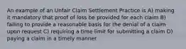 An example of an Unfair Claim Settlement Practice is A) making it mandatory that proof of loss be provided for each claim B) failing to provide a reasonable basis for the denial of a claim upon request C) requiring a time limit for submitting a claim D) paying a claim in a timely manner