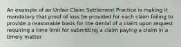 An example of an Unfair Claim Settlement Practice is making it mandatory that proof of loss be provided for each claim failing to provide a reasonable basis for the denial of a claim upon request requiring a time limit for submitting a claim paying a claim in a timely matter