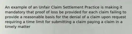 An example of an Unfair Claim Settlement Practice is making it mandatory that proof of loss be provided for each claim failing to provide a reasonable basis for the denial of a claim upon request requiring a time limit for submitting a claim paying a claim in a timely matter