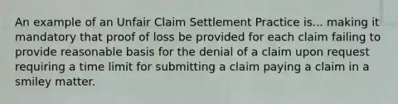 An example of an Unfair Claim Settlement Practice is... making it mandatory that proof of loss be provided for each claim failing to provide reasonable basis for the denial of a claim upon request requiring a time limit for submitting a claim paying a claim in a smiley matter.