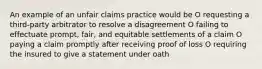 An example of an unfair claims practice would be O requesting a third-party arbitrator to resolve a disagreement O failing to effectuate prompt, fair, and equitable settlements of a claim O paying a claim promptly after receiving proof of loss O requiring the insured to give a statement under oath