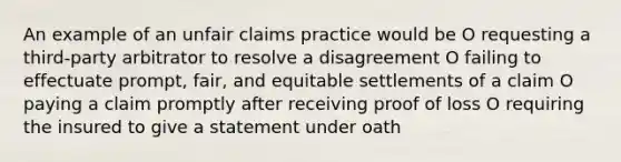 An example of an unfair claims practice would be O requesting a third-party arbitrator to resolve a disagreement O failing to effectuate prompt, fair, and equitable settlements of a claim O paying a claim promptly after receiving proof of loss O requiring the insured to give a statement under oath