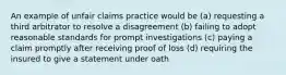 An example of unfair claims practice would be (a) requesting a third arbitrator to resolve a disagreement (b) failing to adopt reasonable standards for prompt investigations (c) paying a claim promptly after receiving proof of loss (d) requiring the insured to give a statement under oath