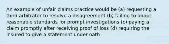 An example of unfair claims practice would be (a) requesting a third arbitrator to resolve a disagreement (b) failing to adopt reasonable standards for prompt investigations (c) paying a claim promptly after receiving proof of loss (d) requiring the insured to give a statement under oath