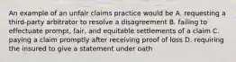 An example of an unfair claims practice would be A. requesting a third-party arbitrator to resolve a disagreement B. failing to effectuate prompt, fair, and equitable settlements of a claim C. paying a claim promptly after receiving proof of loss D. requiring the insured to give a statement under oath