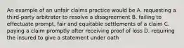 An example of an unfair claims practice would be A. requesting a third-party arbitrator to resolve a disagreement B. failing to effectuate prompt, fair and equitable settlements of a claim C. paying a claim promptly after receiving proof of loss D. requiring the insured to give a statement under oath