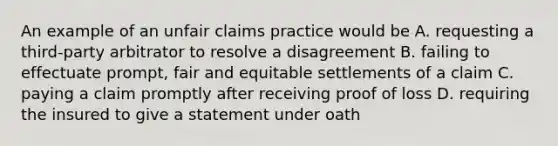 An example of an unfair claims practice would be A. requesting a third-party arbitrator to resolve a disagreement B. failing to effectuate prompt, fair and equitable settlements of a claim C. paying a claim promptly after receiving proof of loss D. requiring the insured to give a statement under oath