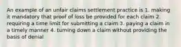 An example of an unfair claims settlement practice is 1. making it mandatory that proof of loss be provided for each claim 2. requiring a time limit for submitting a claim 3. paying a claim in a timely manner 4. turning down a claim without providing the basis of denial