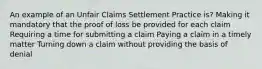 An example of an Unfair Claims Settlement Practice is? Making it mandatory that the proof of loss be provided for each claim Requiring a time for submitting a claim Paying a claim in a timely matter Turning down a claim without providing the basis of denial