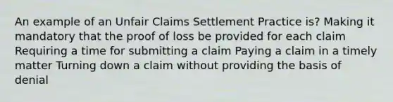 An example of an Unfair Claims Settlement Practice is? Making it mandatory that the proof of loss be provided for each claim Requiring a time for submitting a claim Paying a claim in a timely matter Turning down a claim without providing the basis of denial