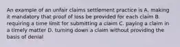 An example of an unfair claims settlement practice is A. making it mandatory that proof of loss be provided for each claim B. requiring a time limit for submitting a claim C. paying a claim in a timely matter D. turning down a claim without providing the basis of denial