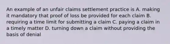 An example of an unfair claims settlement practice is A. making it mandatory that proof of loss be provided for each claim B. requiring a time limit for submitting a claim C. paying a claim in a timely matter D. turning down a claim without providing the basis of denial