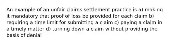 An example of an unfair claims settlement practice is a) making it mandatory that proof of loss be provided for each claim b) requiring a time limit for submitting a claim c) paying a claim in a timely matter d) turning down a claim without providing the basis of denial