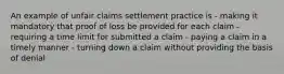 An example of unfair claims settlement practice is - making it mandatory that proof of loss be provided for each claim - requiring a time limit for submitted a claim - paying a claim in a timely manner - turning down a claim without providing the basis of denial