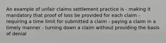 An example of unfair claims settlement practice is - making it mandatory that proof of loss be provided for each claim - requiring a time limit for submitted a claim - paying a claim in a timely manner - turning down a claim without providing the basis of denial