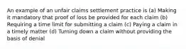 An example of an unfair claims settlement practice is (a) Making it mandatory that proof of loss be provided for each claim (b) Requiring a time limit for submitting a claim (c) Paying a claim in a timely matter (d) Turning down a claim without providing the basis of denial