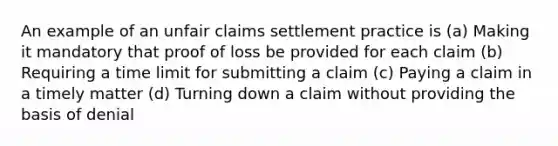 An example of an unfair claims settlement practice is (a) Making it mandatory that proof of loss be provided for each claim (b) Requiring a time limit for submitting a claim (c) Paying a claim in a timely matter (d) Turning down a claim without providing the basis of denial