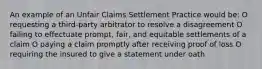 An example of an Unfair Claims Settlement Practice would be: O requesting a third-party arbitrator to resolve a disagreement O failing to effectuate prompt, fair, and equitable settlements of a claim O paying a claim promptly after receiving proof of loss O requiring the insured to give a statement under oath