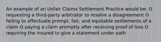 An example of an Unfair Claims Settlement Practice would be: O requesting a third-party arbitrator to resolve a disagreement O failing to effectuate prompt, fair, and equitable settlements of a claim O paying a claim promptly after receiving proof of loss O requiring the insured to give a statement under oath