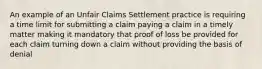 An example of an Unfair Claims Settlement practice is requiring a time limit for submitting a claim paying a claim in a timely matter making it mandatory that proof of loss be provided for each claim turning down a claim without providing the basis of denial