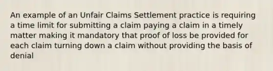 An example of an Unfair Claims Settlement practice is requiring a time limit for submitting a claim paying a claim in a timely matter making it mandatory that proof of loss be provided for each claim turning down a claim without providing the basis of denial