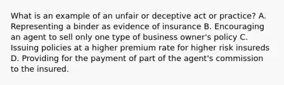 What is an example of an unfair or deceptive act or practice? A. Representing a binder as evidence of insurance B. Encouraging an agent to sell only one type of business owner's policy C. Issuing policies at a higher premium rate for higher risk insureds D. Providing for the payment of part of the agent's commission to the insured.