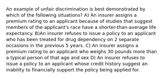 An example of unfair discrimination is best demonstrated by which of the following situations? A) An insurer assigns a premium rating to an applicant because of studies that suggest members of the applicant's race have a shorter-than-average life expectancy. B)An insurer refuses to issue a policy to an applicant who has been treated for drug dependency on 2 separate occasions in the previous 5 years. C) An insurer assigns a premium rating to an applicant who weighs 30 pounds more than a typical person of that age and sex D) An insurer refuses to issue a policy to an applicant whose credit history suggest an inability to financially support the policy being applied for.