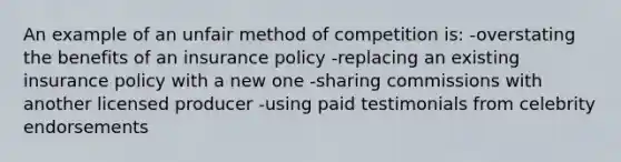 An example of an unfair method of competition is: -overstating the benefits of an insurance policy -replacing an existing insurance policy with a new one -sharing commissions with another licensed producer -using paid testimonials from celebrity endorsements